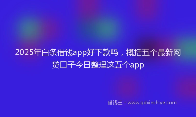 2025年白条借钱app好下款吗，概括五个最新网贷口子今日整理这五个app