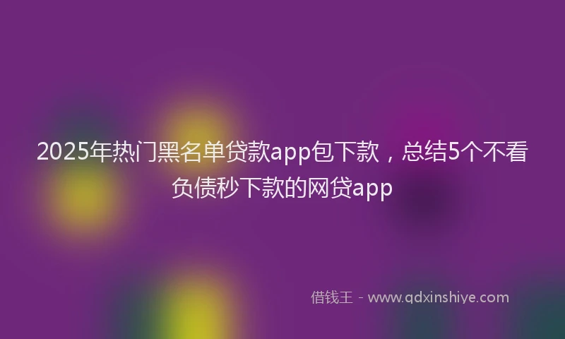 2025年热门黑名单贷款app包下款，总结5个不看负债秒下款的网贷app
