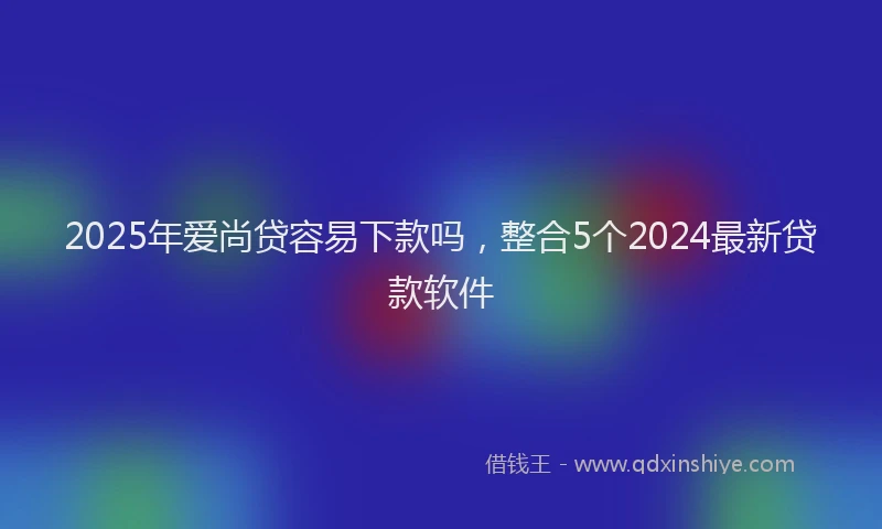 2025年爱尚贷容易下款吗，整合5个2024最新贷款软件