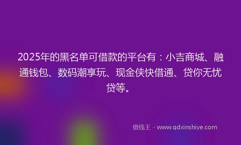 2025年的黑名单可借款的平台有：小吉商城、融通钱包、数码潮享玩、现金侠快借通、贷你无忧贷等。