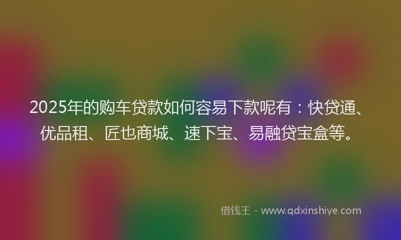 2025年的购车贷款如何容易下款呢有：快贷通、优品租、匠也商城、速下宝、易融贷宝盒等。