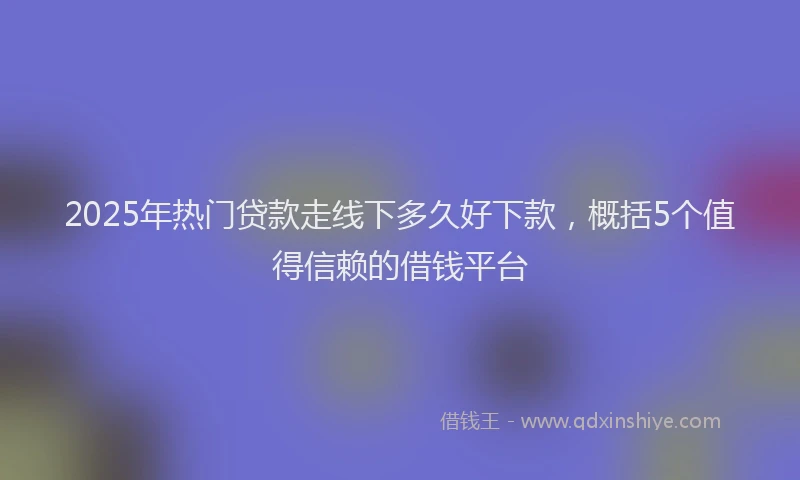 2025年热门贷款走线下多久好下款，概括5个值得信赖的借钱平台