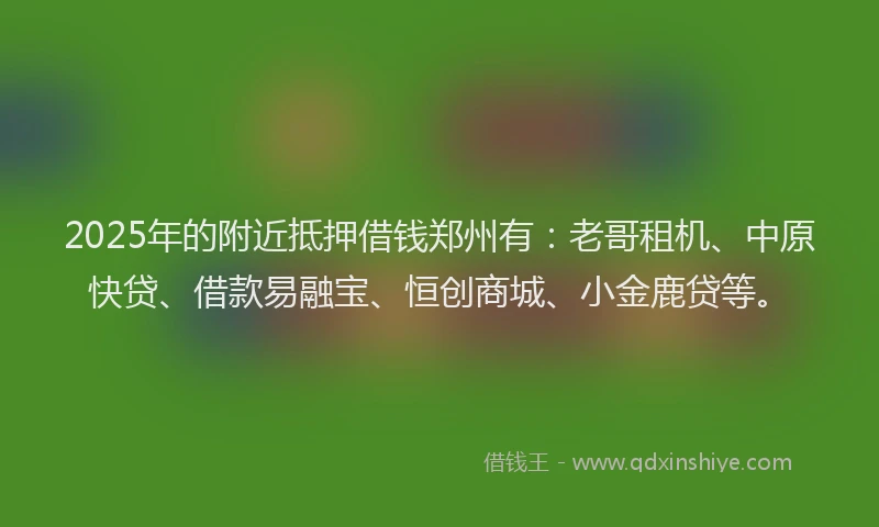 2025年的附近抵押借钱郑州有：老哥租机、中原快贷、借款易融宝、恒创商城、小金鹿贷等。