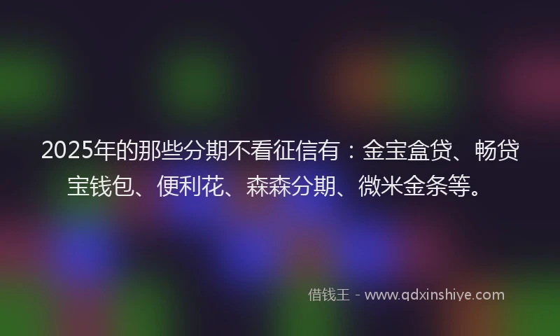 2025年的那些分期不看征信有：金宝盒贷、畅贷宝钱包、便利花、森森分期、微米金条等。