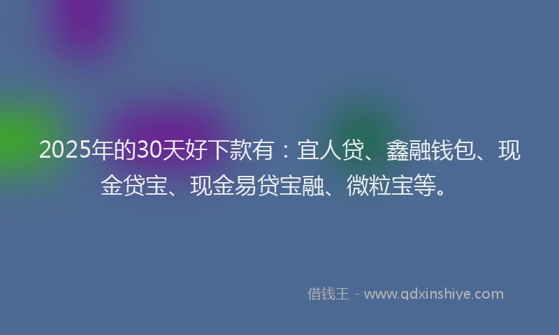 2025年的30天好下款有：宜人贷、鑫融钱包、现金贷宝、现金易贷宝融、微粒宝等。