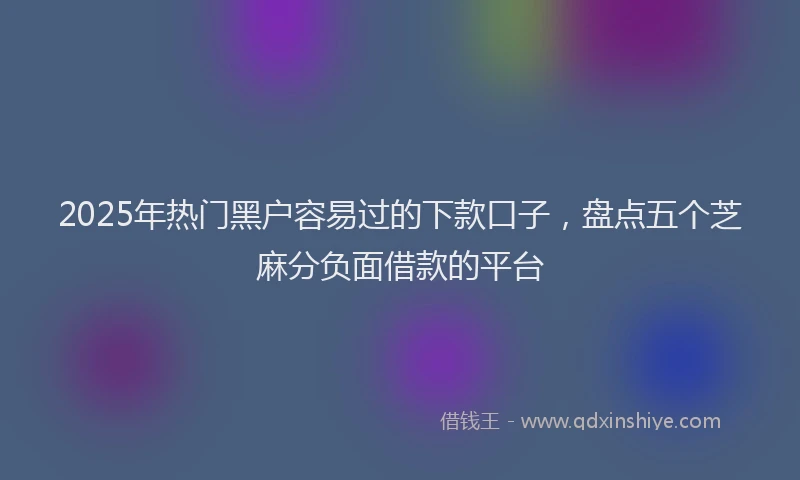 2025年热门黑户容易过的下款口子，盘点五个芝麻分负面借款的平台