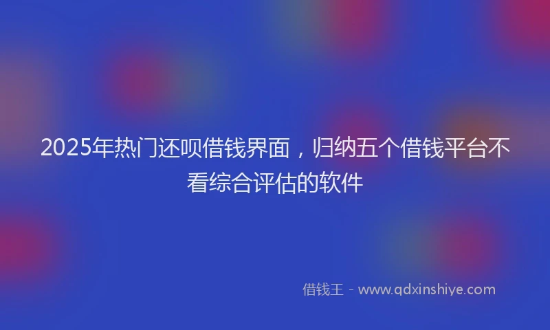 2025年热门还呗借钱界面，归纳五个借钱平台不看综合评估的软件