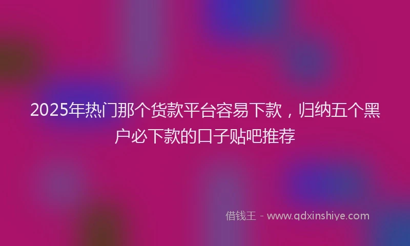 2025年热门那个货款平台容易下款，归纳五个黑户必下款的口子贴吧推荐