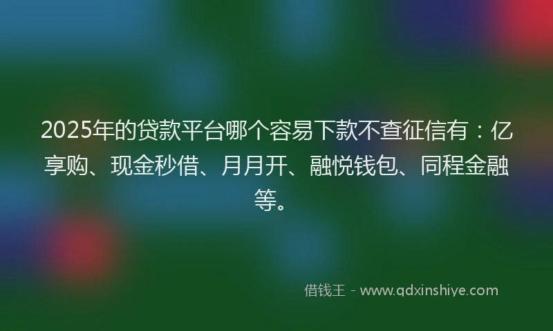 2025年的贷款平台哪个容易下款不查征信有：亿享购、现金秒借、月月开、融悦钱包、同程金融等。