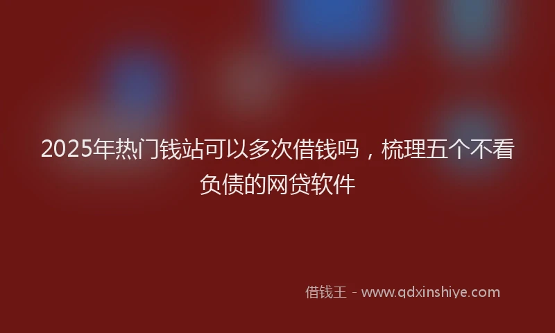 2025年热门钱站可以多次借钱吗，梳理五个不看负债的网贷软件