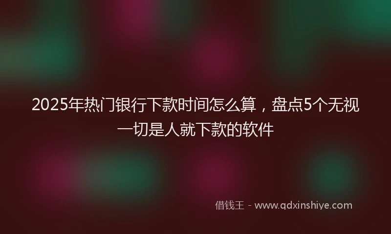 2025年热门银行下款时间怎么算，盘点5个无视一切是人就下款的软件