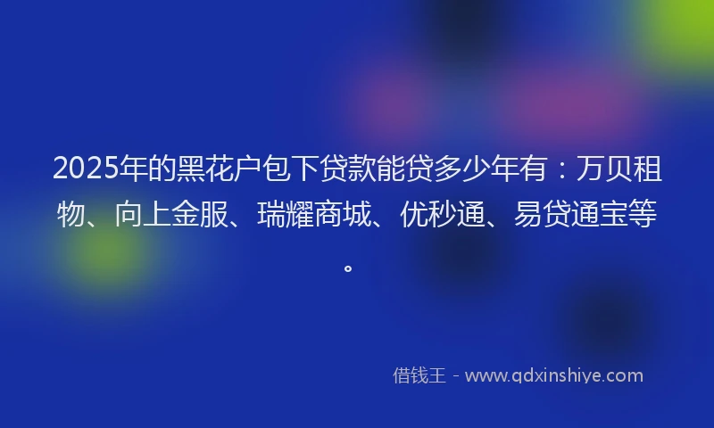 2025年的黑花户包下贷款能贷多少年有：万贝租物、向上金服、瑞耀商城、优秒通、易贷通宝等。