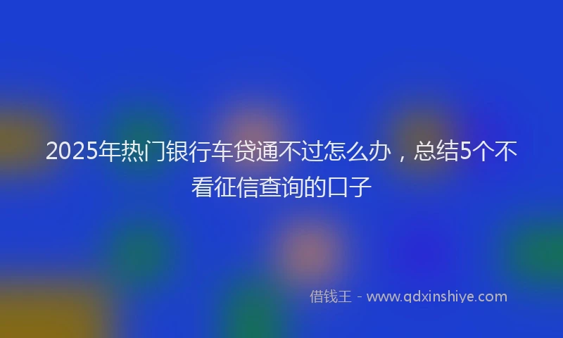 2025年热门银行车贷通不过怎么办，总结5个不看征信查询的口子