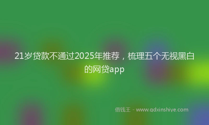 21岁贷款不通过2025年推荐，梳理五个无视黑白的网贷app