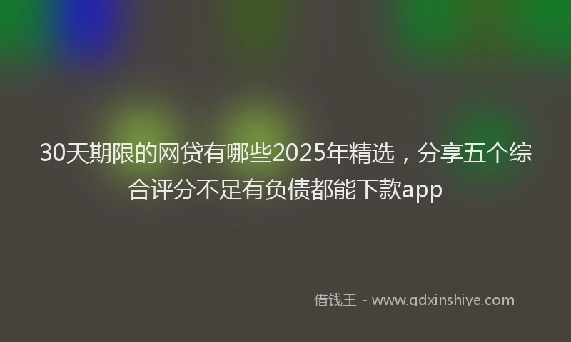 30天期限的网贷有哪些2025年精选，分享五个综合评分不足有负债都能下款app