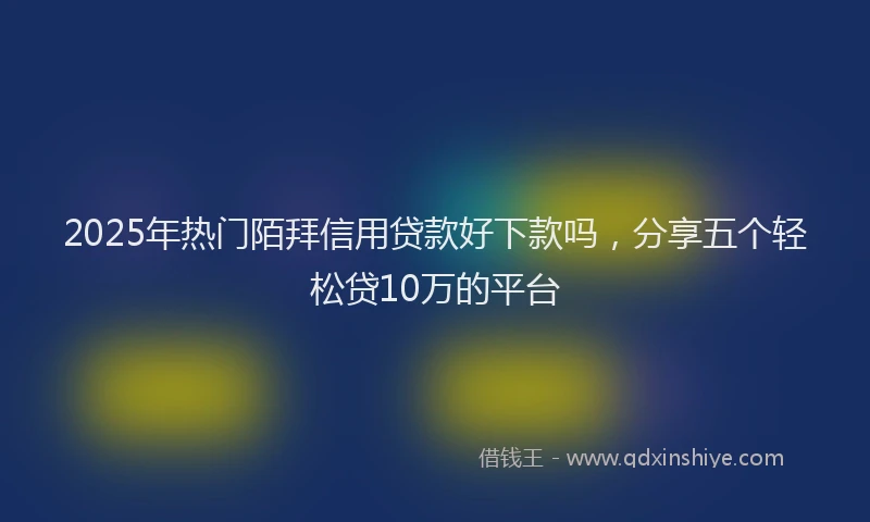 2025年热门陌拜信用贷款好下款吗，分享五个轻松贷10万的平台