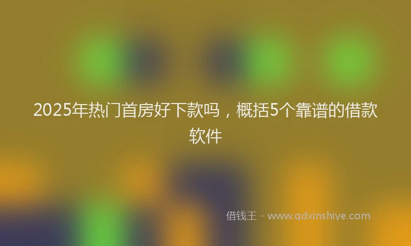 2025年热门首房好下款吗，概括5个靠谱的借款软件