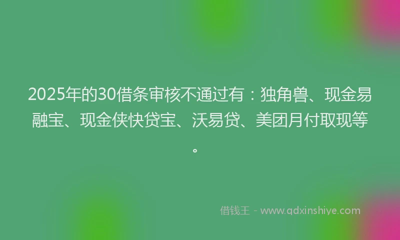 2025年的30借条审核不通过有：独角兽、现金易融宝、现金侠快贷宝、沃易贷、美团月付取现等。