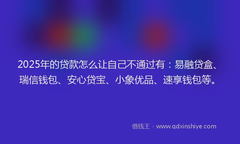2025年的贷款怎么让自己不通过有：易融贷盒、瑞信钱包、安心贷宝、小象优品、速享钱包等。