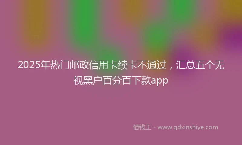 2025年热门邮政信用卡续卡不通过，汇总五个无视黑户百分百下款app