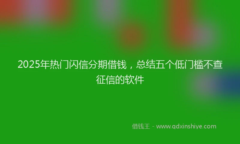 2025年热门闪信分期借钱，总结五个低门槛不查征信的软件