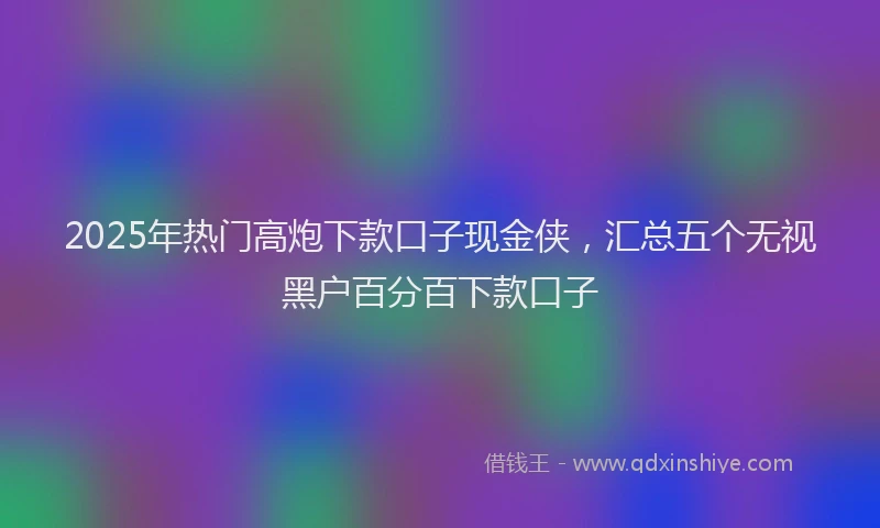 2025年热门高炮下款口子现金侠，汇总五个无视黑户百分百下款口子