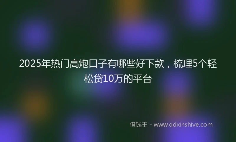 2025年热门高炮口子有哪些好下款，梳理5个轻松贷10万的平台