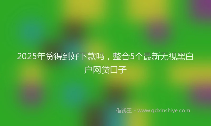 2025年贷得到好下款吗，整合5个最新无视黑白户网贷口子