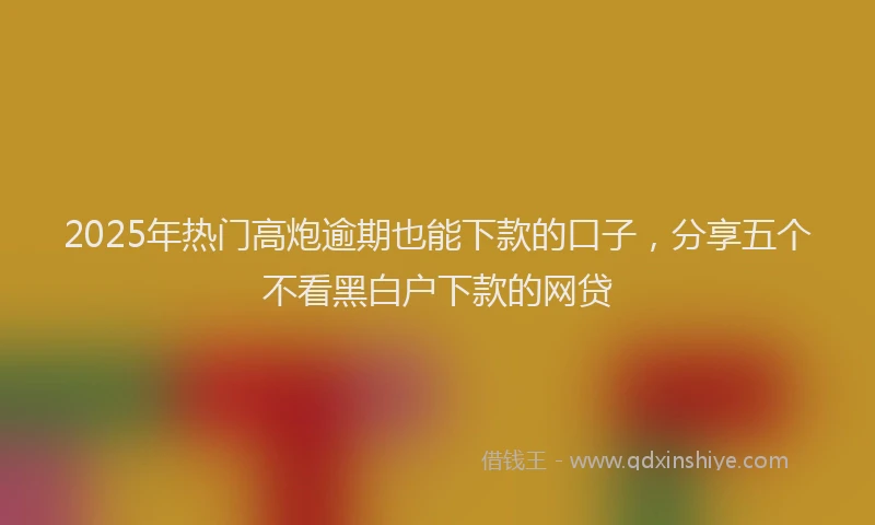 2025年热门高炮逾期也能下款的口子，分享五个不看黑白户下款的网贷