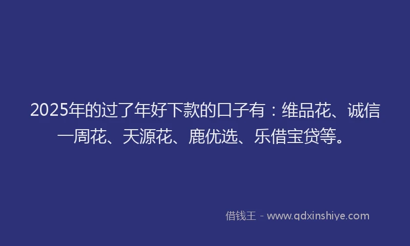 2025年的过了年好下款的口子有：维品花、诚信一周花、天源花、鹿优选、乐借宝贷等。