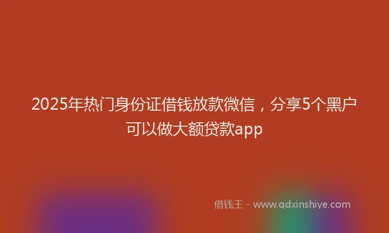 2025年热门身份证借钱放款微信，分享5个黑户可以做大额贷款app