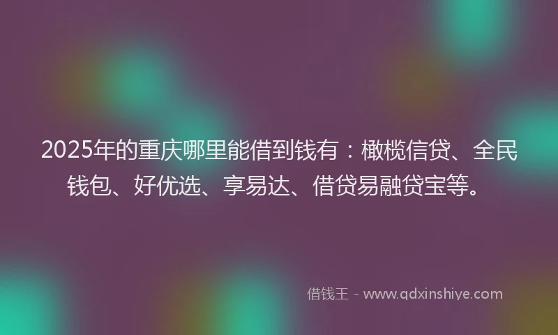 2025年的重庆哪里能借到钱有：橄榄信贷、全民钱包、好优选、享易达、借贷易融贷宝等。