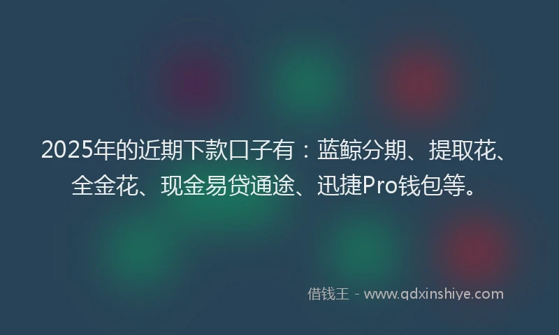 2025年的近期下款口子有：蓝鲸分期、提取花、全金花、现金易贷通途、迅捷Pro钱包等。
