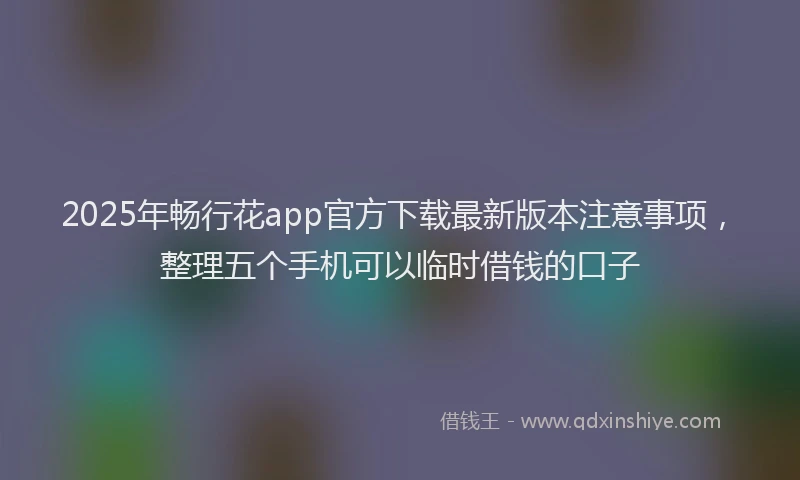 2025年畅行花app官方下载最新版本注意事项，整理五个手机可以临时借钱的口子