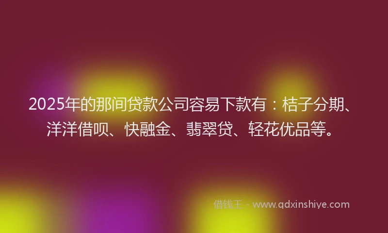 2025年的那间贷款公司容易下款有：桔子分期、洋洋借呗、快融金、翡翠贷、轻花优品等。