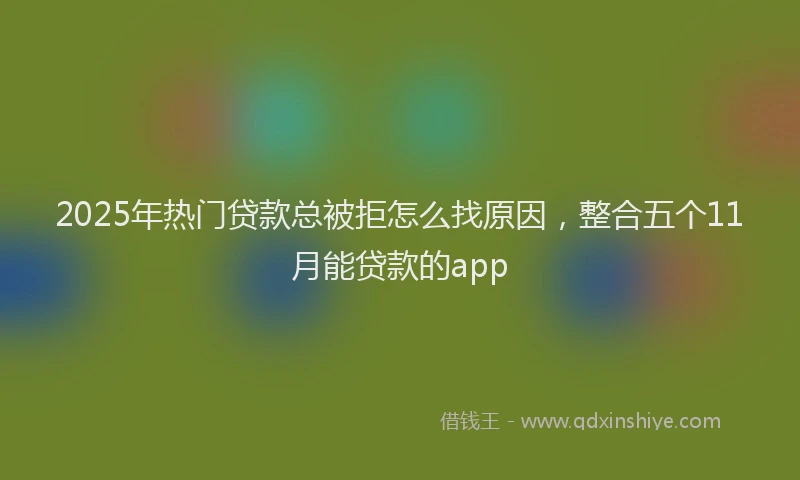 2025年热门贷款总被拒怎么找原因，整合五个11月能贷款的app