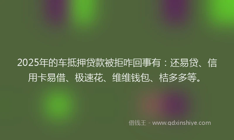 2025年的车抵押贷款被拒咋回事有：还易贷、信用卡易借、极速花、维维钱包、桔多多等。