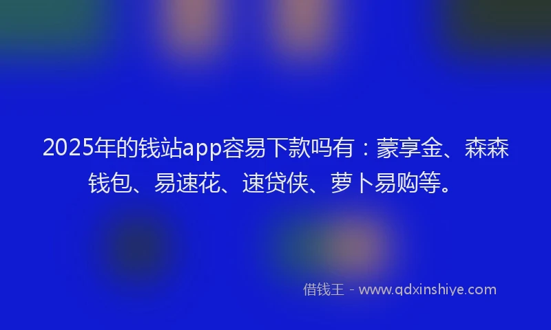 2025年的钱站app容易下款吗有：蒙享金、森森钱包、易速花、速贷侠、萝卜易购等。