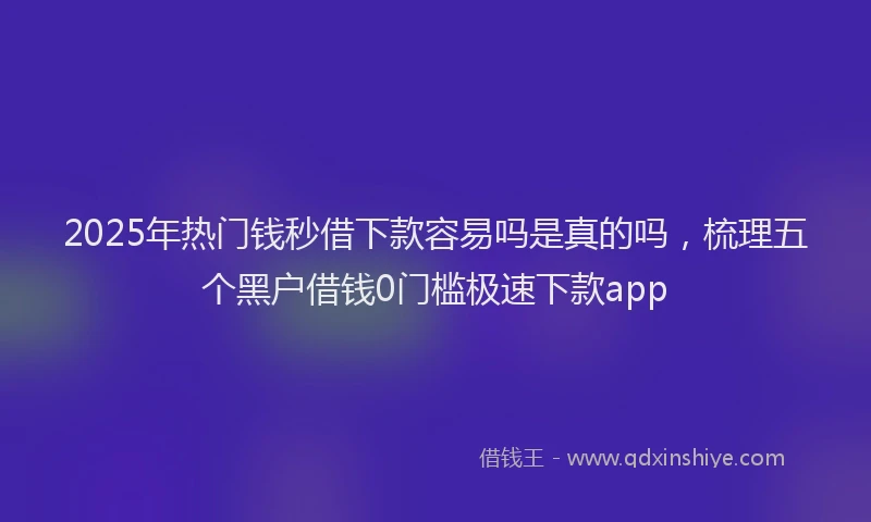 2025年热门钱秒借下款容易吗是真的吗，梳理五个黑户借钱0门槛极速下款app