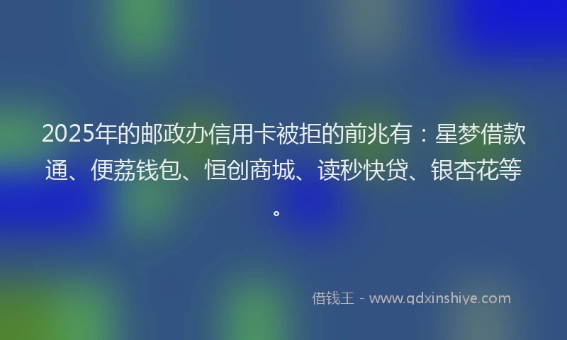 2025年的邮政办信用卡被拒的前兆有：星梦借款通、便荔钱包、恒创商城、读秒快贷、银杏花等。
