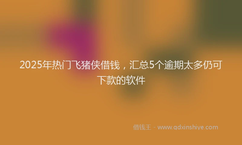 2025年热门飞猪侠借钱，汇总5个逾期太多仍可下款的软件