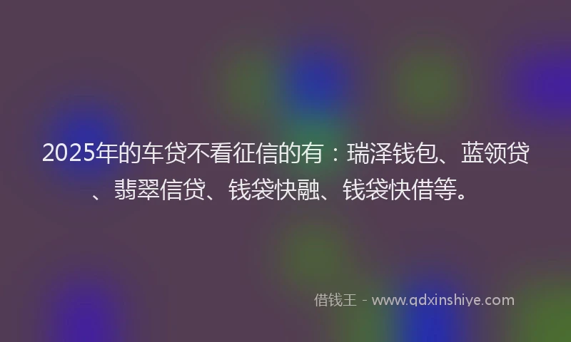 2025年的车贷不看征信的有：瑞泽钱包、蓝领贷、翡翠信贷、钱袋快融、钱袋快借等。