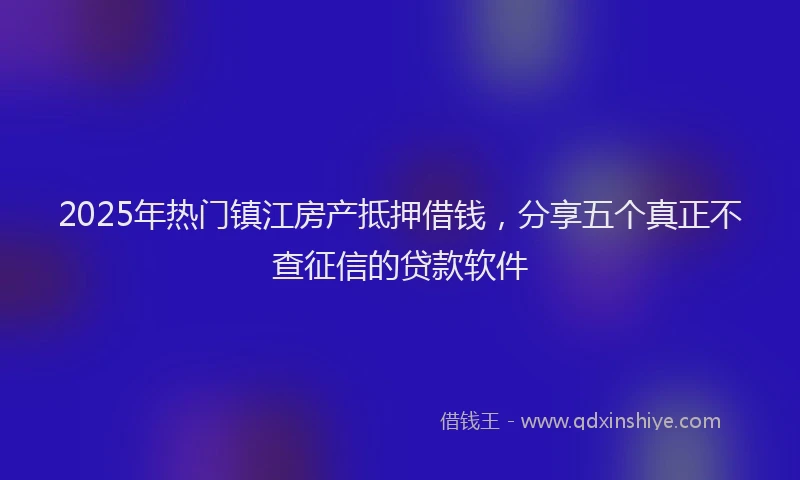 2025年热门镇江房产抵押借钱，分享五个真正不查征信的贷款软件