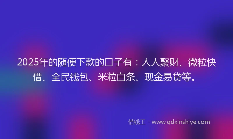 2025年的随便下款的口子有：人人聚财、微粒快借、全民钱包、米粒白条、现金易贷等。