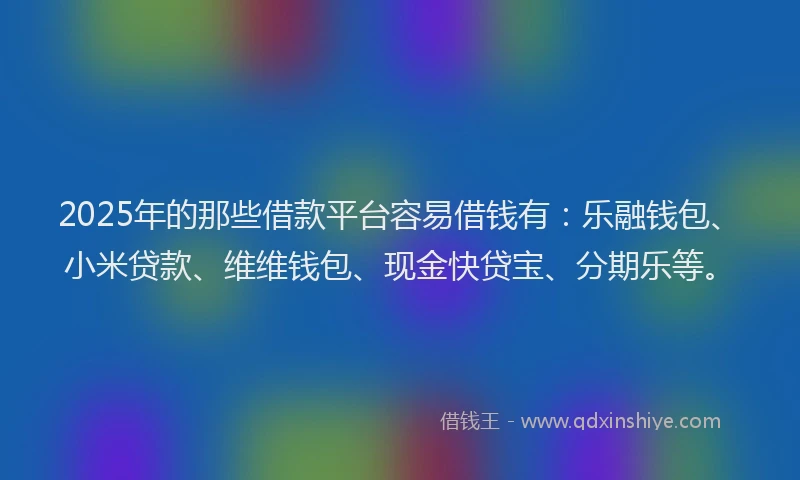 2025年的那些借款平台容易借钱有：乐融钱包、小米贷款、维维钱包、现金快贷宝、分期乐等。