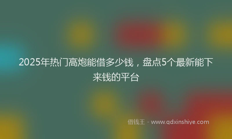 2025年热门高炮能借多少钱，盘点5个最新能下来钱的平台