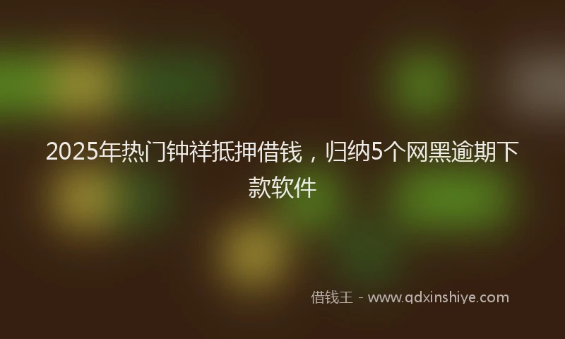2025年热门钟祥抵押借钱，归纳5个网黑逾期下款软件