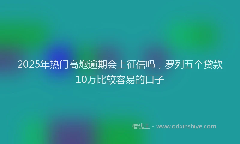 2025年热门高炮逾期会上征信吗，罗列五个贷款10万比较容易的口子