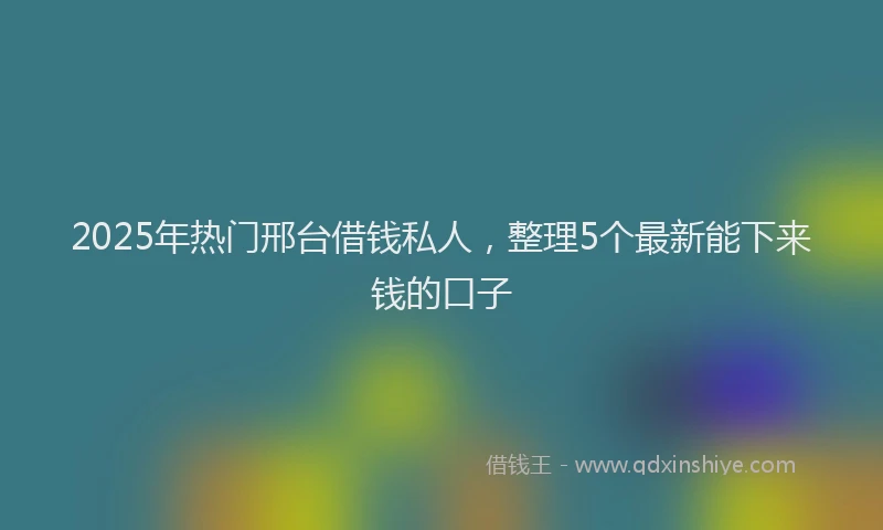 2025年热门邢台借钱私人，整理5个最新能下来钱的口子