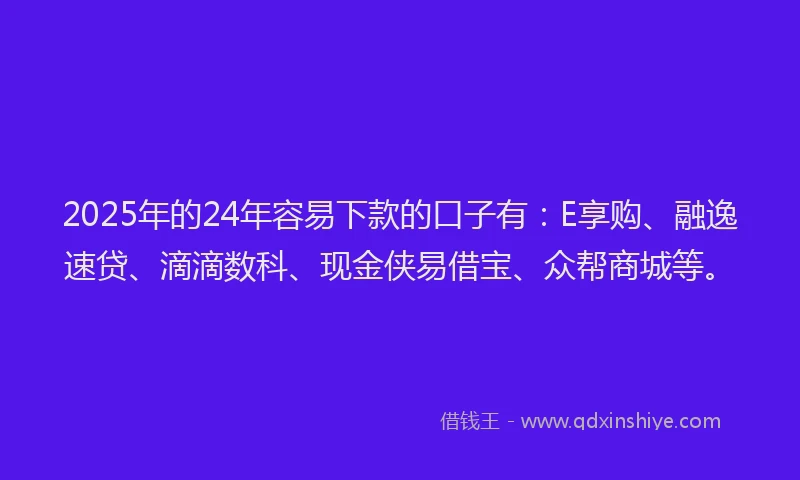 2025年的24年容易下款的口子有：E享购、融逸速贷、滴滴数科、现金侠易借宝、众帮商城等。